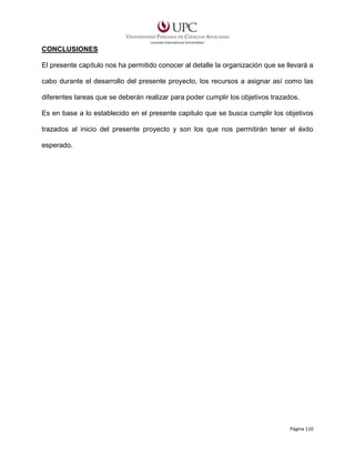 CONCLUSIONES
El presente capítulo nos ha permitido conocer al detalle la organización que se llevará a
cabo durante el desarrollo del presente proyecto, los recursos a asignar así como las
diferentes tareas que se deberán realizar para poder cumplir los objetivos trazados.
Es en base a lo establecido en el presente capitulo que se busca cumplir los objetivos
trazados al inicio del presente proyecto y son los que nos permitirán tener el éxito
esperado.

Página 110

 
