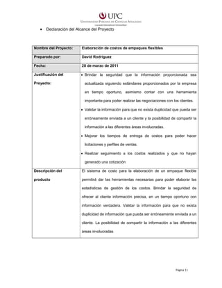 •

Declaración del Alcance del Proyecto

Nombre del Proyecto:

Elaboración de costos de empaques flexibles

Preparado por:

David Rodríguez

Fecha:

28 de marzo de 2011

Justificación del

• Brindar la seguridad que la información proporcionada sea

Proyecto:

actualizada siguiendo estándares proporcionados por la empresa
en tiempo oportuno, asimismo contar con una herramienta
importante para poder realizar las negociaciones con los clientes.
• Validar la información para que no exista duplicidad que pueda ser
erróneamente enviada a un cliente y la posibilidad de compartir la
información a las diferentes áreas involucradas.
• Mejorar los tiempos de entrega de costos para poder hacer
licitaciones y perfiles de ventas.
• Realizar seguimiento a los costos realizados y que no hayan
generado una cotización

Descripción del

El sistema de costo para la elaboración de un empaque flexible

producto

permitirá dar las herramientas necesarias para poder elaborar las
estadísticas de gestión de los costos. Brindar la seguridad de
ofrecer al cliente información precisa, en un tiempo oportuno con
información verdadera. Validar la información para que no exista
duplicidad de información que pueda ser erróneamente enviada a un
cliente. La posibilidad de compartir la información a las diferentes
áreas involucradas

Página 11

 