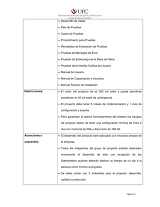 • Desarrollo de Vistas
• Plan de Pruebas
• Casos de Pruebas
• Procedimiento para Pruebas
• Resultados de Evaluación de Pruebas
• Pruebas de Mensajes de Error
• Pruebas de Sobrecarga de la Base de Datos
• Pruebas de la Interfaz Gráfica de Usuario
• Manual de Usuario
• Manual de Capacitación a Usuarios
• Manual Técnico de Instalación
Restricciones:

• El costo del proyecto de es 260 mil soles y puede permitirse
excederse en 40 mil soles de contingencia
• El proyecto debe tener 6 meses de implementación y 1 mes de
configuración y soporte
• Para garantizar el optimo funcionamiento del sistema los equipos
de computo deben de tener una configuración mínima de Core 2
duo con memoria de 2Gb y disco duro de 160 Gb

Asunciones o
supuestos:

• El desarrollo del producto será ejecutado con recursos propios de
la empresa.
• Todos los integrantes del grupo de proyecto estarán dedicados
únicamente al desarrollo de este con excepción de los
Stakeholders quienes deberán dedicar un tiempo de un día a la
semana como mínimo al proyecto.
• Se debe contar con 3 ambientes para el proyecto: desarrollo,
calidad y producción.

Página 13

 