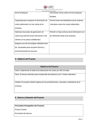 de los empaques.

información de los costos de los empaques
flexibles

Capacidad para comparar la información de

Permitir tener las estadísticas de las órdenes

costos elaborados con las ventas de la

colocadas versus los costos elaborados.

empresa.
Optimizar el proceso de generación de

Permitir un flujo continuo de la información con

costos que permita enviar información a los

las diferentes áreas de la empresa.

clientes en los plazos establecidos.
Asegurar que las tecnologías utilizadas sean
las apropiadas para recuperar técnica y
económicamente los recursos.

D. Objetivos del Proyecto

Objetivos del Proyecto
Costo: Implementar el sistema de elaboración de costos por 260 mil soles
Plazo: El tiempo estimado para el desarrollo del sistema es de 7 meses calendario.

Calidad: El proyecto deberá regirse por los procedimientos, manuales y estándares de la
empresa

E. Alcance y Extensión del Proyecto

Principales Entregables del Proyecto.
Proyect Charter
Enunciado del alcance

Página 1

 