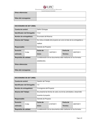 Otras referencias:

Hitos del cronograma:

DICCIONARIO DE EDT (WBS)
Cuenta de control:

Definir Entregas

Identificador del Entregable:

1.3.2

Nombre de entregable(s):

Enunciado del Alcance

Alcance del Trabajo:

Se indica el detalle del proyecto así como la lista de los entregables a
realizar.

Responsable:

Gerente de Proyecto

Duración

Fecha de
5 días

Fecha de
14/07/2011

20/07/2011

estimada:

Inicio:

Término

Requisitos de calidad:

La elaboración de los documentos debe realizarse en los formatos
establecidos.

Otras referencias:

Hitos del cronograma:

DICCIONARIO DE EDT (WBS)
Cuenta de control:

Gestión del Tiempo

Identificador del Entregable:

1.4

Nombre de entregable(s):

Cronograma del Proyecto

Alcance del Trabajo:

Se presenta las fechas de cada una de las actividades a desarrollar
durante el proyecto.

Responsable:

Gerente de Proyecto

Duración

Fecha de
4 días

Fecha de
21/07/2011

26/07/2011

estimada:

Inicio:

Término

Requisitos de calidad:

La elaboración de los documentos debe realizarse en los formatos

Página 20

 