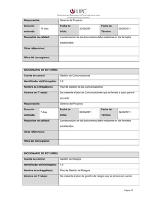 Responsable:

Gerente de Proyecto

Duración

Fecha de
11 días

Fecha de
22/08/2011

05/09/2011

estimada:

Inicio:

Término

Requisitos de calidad:

La elaboración de los documentos debe realizarse en los formatos
establecidos.

Otras referencias:

Hitos del cronograma:

DICCIONARIO DE EDT (WBS)
Cuenta de control:

Gestión de Comunicaciones

Identificador del Entregable:

1.8

Nombre de entregable(s):

Plan de Gestión de las Comunicaciones

Alcance del Trabajo:

Se presenta el plan de Comunicaciones que se llevará a cabo para el
proyecto

Responsable:

Gerente del Proyecto

Duración

Fecha de
7 días

Fecha de
06/09/2011

14/09/2011

estimada:

Inicio:

Término

Requisitos de calidad:

La elaboración de los documentos debe realizarse en los formatos
establecidos.

Otras referencias:

Hitos del cronograma:

DICCIONARIO DE EDT (WBS)
Cuenta de control:

Gestión de Riesgos

Identificador del Entregable:

1.9

Nombre de entregable(s):

Plan de Gestión de Riesgos

Alcance del Trabajo:

Se presenta el plan de gestión de riesgos que se tomará en cuenta

Página 23

 