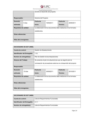 durante el desarrollo del proyecto.

Responsable:

Gerente del Proyecto

Duración

Fecha de
9 días

Fecha de
19/09/2011

29/09/2011

estimada:

Inicio:

Término

Requisitos de calidad:

La elaboración de los documentos debe realizarse en los formatos
establecidos.

Otras referencias:

Hitos del cronograma:

DICCIONARIO DE EDT (WBS)
Cuenta de control:

Gestión de Abastecimiento

Identificador del Entregable:

1.10

Nombre de entregable(s):

Plan de Gestión de las Adquisiciones

Alcance del Trabajo:

Se presenta el plan de adquisiciones que se seguirá para la
contratación de proveedores externos en el desarrollo del proyecto

Responsable:
Duración

Fecha de
15 días

Fecha de
30/09/2011

20/10/2011

estimada:

Inicio:

Término

Requisitos de calidad:

La elaboración de los documentos debe realizarse en los formatos
establecidos.

Otras referencias:

Hitos del cronograma:

DICCIONARIO DE EDT (WBS)
Cuenta de control:

Lista de Requerimientos Funcionales

Identificador del Entregable:

2.1.1

Nombre de entregable(s):

Lista de Requerimientos Funcionales

Página 24

 