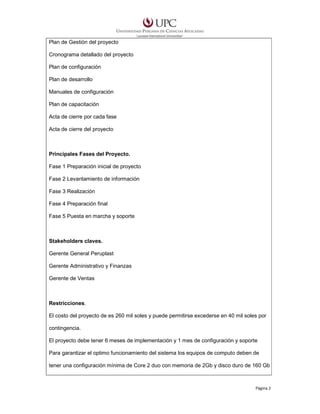 Plan de Gestión del proyecto
Cronograma detallado del proyecto
Plan de configuración
Plan de desarrollo
Manuales de configuración
Plan de capacitación
Acta de cierre por cada fase
Acta de cierre del proyecto

Principales Fases del Proyecto.
Fase 1 Preparación inicial de proyecto
Fase 2 Levantamiento de información
Fase 3 Realización
Fase 4 Preparación final
Fase 5 Puesta en marcha y soporte

Stakeholders claves.
Gerente General Peruplast
Gerente Administrativo y Finanzas
Gerente de Ventas

Restricciones.
El costo del proyecto de es 260 mil soles y puede permitirse excederse en 40 mil soles por
contingencia.
El proyecto debe tener 6 meses de implementación y 1 mes de configuración y soporte
Para garantizar el optimo funcionamiento del sistema los equipos de computo deben de
tener una configuración mínima de Core 2 duo con memoria de 2Gb y disco duro de 160 Gb

Página 2

 