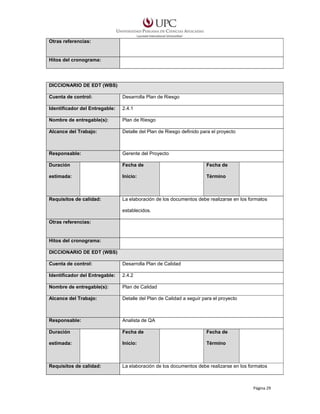 Otras referencias:

Hitos del cronograma:

DICCIONARIO DE EDT (WBS)
Cuenta de control:

Desarrolla Plan de Riesgo

Identificador del Entregable:

2.4.1

Nombre de entregable(s):

Plan de Riesgo

Alcance del Trabajo:

Detalle del Plan de Riesgo definido para el proyecto

Responsable:

Gerente del Proyecto

Duración

Fecha de

Fecha de

estimada:

Inicio:

Término

Requisitos de calidad:

La elaboración de los documentos debe realizarse en los formatos
establecidos.

Otras referencias:

Hitos del cronograma:
DICCIONARIO DE EDT (WBS)
Cuenta de control:

Desarrolla Plan de Calidad

Identificador del Entregable:

2.4.2

Nombre de entregable(s):

Plan de Calidad

Alcance del Trabajo:

Detalle del Plan de Calidad a seguir para el proyecto

Responsable:

Analista de QA

Duración

Fecha de

Fecha de

estimada:

Inicio:

Término

Requisitos de calidad:

La elaboración de los documentos debe realizarse en los formatos

Página 29

 