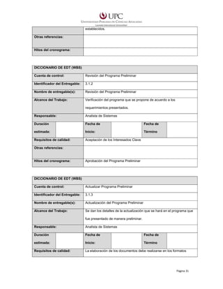 establecidos.
Otras referencias:

Hitos del cronograma:

DICCIONARIO DE EDT (WBS)
Cuenta de control:

Revisión del Programa Preliminar

Identificador del Entregable:

3.1.2

Nombre de entregable(s):

Revisión del Programa Preliminar

Alcance del Trabajo:

Verificación del programa que se propone de acuerdo a los
requerimientos presentados.

Responsable:

Analista de Sistemas

Duración

Fecha de

Fecha de

estimada:

Inicio:

Término

Requisitos de calidad:

Aceptación de los Interesados Clave

Otras referencias:

Hitos del cronograma:

Aprobación del Programa Preliminar

DICCIONARIO DE EDT (WBS)
Cuenta de control:

Actualizar Programa Preliminar

Identificador del Entregable:

3.1.3

Nombre de entregable(s):

Actualización del Programa Preliminar

Alcance del Trabajo:

Se dan los detalles de la actualización que se hará en el programa que
fue presentado de manera preliminar.

Responsable:

Analista de Sistemas

Duración

Fecha de

Fecha de

estimada:

Inicio:

Término

Requisitos de calidad:

La elaboración de los documentos debe realizarse en los formatos

Página 31

 