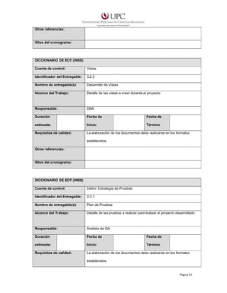 Otras referencias:

Hitos del cronograma:

DICCIONARIO DE EDT (WBS)
Cuenta de control:

Vistas

Identificador del Entregable:

3.2.3

Nombre de entregable(s):

Desarrollo de Vistas

Alcance del Trabajo:

Detalle de las vistas a crear durante el proyecto

Responsable:

DBA

Duración

Fecha de

Fecha de

estimada:

Inicio:

Término

Requisitos de calidad:

La elaboración de los documentos debe realizarse en los formatos
establecidos.

Otras referencias:

Hitos del cronograma:

DICCIONARIO DE EDT (WBS)
Cuenta de control:

Definir Estrategia de Pruebas

Identificador del Entregable:

3.3.1

Nombre de entregable(s):

Plan de Pruebas

Alcance del Trabajo:

Detalle de las pruebas a realizar para testear el proyecto desarrollado.

Responsable:

Analista de QA

Duración

Fecha de

Fecha de

estimada:

Inicio:

Término

Requisitos de calidad:

La elaboración de los documentos debe realizarse en los formatos
establecidos.

Página 34

 