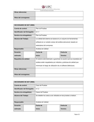 Otras referencias:

Hitos del cronograma:

DICCIONARIO DE EDT (WBS)
Cuenta de control:

Plan de Pruebas

Identificador del Entregable:

4.1.1

Nombre de entregable(s):

Plan de Pruebas

Alcance del Trabajo:

La calidad del sistema se basara en un conjunto de herramientas
software en un variado campo del análisis estructural, basado en
estándares de la empresa.

Responsable:

Analista de Calidad

Duración

Fecha de

Fecha de

estimada:

Inicio:

Término

Requisitos de calidad:

El sistema está destinado a garantizar al usuario que sus resultados de
análisis están respaldados por métodos y prácticas de calidad que
minimizan el riesgo de utilización de un software defectuoso.

Otras referencias:

Hitos del cronograma:

DICCIONARIO DE EDT (WBS)
Cuenta de control:

Caso de Pruebas

Identificador del Entregable:

4.1.2

Nombre de entregable(s):

Casos de Pruebas

Alcance del Trabajo:

Se detallan los casos a ser utilizados en las pruebas a realizar.

Responsable:

Analista de Calidad

Duración

Fecha de

Fecha de

estimada:

Inicio:

Término

Página 35

 