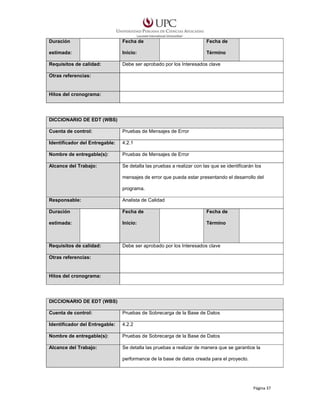 Duración

Fecha de

Fecha de

estimada:

Inicio:

Término

Requisitos de calidad:

Debe ser aprobado por los Interesados clave

Otras referencias:

Hitos del cronograma:

DICCIONARIO DE EDT (WBS)
Cuenta de control:

Pruebas de Mensajes de Error

Identificador del Entregable:

4.2.1

Nombre de entregable(s):

Pruebas de Mensajes de Error

Alcance del Trabajo:

Se detalla las pruebas a realizar con las que se identificarán los
mensajes de error que pueda estar presentando el desarrollo del
programa.

Responsable:

Analista de Calidad

Duración

Fecha de

Fecha de

estimada:

Inicio:

Término

Requisitos de calidad:

Debe ser aprobado por los Interesados clave

Otras referencias:

Hitos del cronograma:

DICCIONARIO DE EDT (WBS)
Cuenta de control:

Pruebas de Sobrecarga de la Base de Datos

Identificador del Entregable:

4.2.2

Nombre de entregable(s):

Pruebas de Sobrecarga de la Base de Datos

Alcance del Trabajo:

Se detalla las pruebas a realizar de manera que se garantice la
performance de la base de datos creada para el proyecto.

Página 37

 