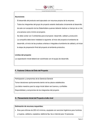Asunciones
- El desarrollo del producto será ejecutado con recursos propios de la empresa.
- Todos los integrantes del grupo de proyecto estarán dedicados únicamente al desarrollo
de este con excepción de los Stakeholders quienes deberán dedicar un tiempo de un día
a la semana como mínimo al proyecto.
- Se debe contar con 3 ambientes para el proyecto: desarrollo, calidad y producción.
- La compañía debe tener instalado lo siguiente: al inicio del proyecto el ambiente de
desarrollo, al inicio de las pruebas unitarias e integrales el ambiente de calidad y al iniciar
la etapa de preparación final del proyecto el ambiente productivo.

Límites del proyecto
La capacitación inicial deberá ser coordinada con el equipo de desarrollo.

F. Factores Críticos de Éxito del Proyecto

Participación y compromiso de la Gerencia General
Tomar decisiones oportunamente dentro de los plazos establecidos
Los datos maestros para la carga inicial deben ser buenos y confiables
Disponibilidad y compromiso de los integrantes del proyecto

G. Planeamiento Inicial del Proyecto al alto nivel

Estimación de recursos requeridos:
• Área para oficinas de 200 m2 mínimos, equipada con servicios higiénicos para hombres
y mujeres, cafetería, copiadora, telefonía fija, fax e internet para 10 personas.
Página 3

 