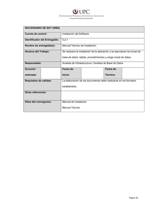 DICCIONARIO DE EDT (WBS)
Cuenta de control:

Instalación del Software

Identificador del Entregable:

5.2.1

Nombre de entregable(s):

Manual Técnico de Instalación

Alcance del Trabajo:

Se realizara la instalación de la aplicación y se ejecutaran los script de
base de datos: tablas, procedimientos y carga inicial de datos.

Responsable:

Analista de Infraestructura / Analista de Base de Datos

Duración

Fecha de

Fecha de

estimada:

Inicio:

Término

Requisitos de calidad:

La elaboración de los documentos debe realizarse en los formatos
establecidos.

Otras referencias:

Hitos del cronograma:

Manual de Instalación
Manual Técnico

Página 40

 