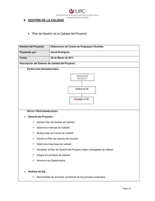 4. GESTIÓN DE LA CALIDAD

•

Plan de Gestión de la Calidad del Proyecto

Nombre del Proyecto:

Elaboración de Costos de Empaques Flexibles

Preparado por:

David Rodríguez

Fecha:

28 de Marzo de 2011

Descripción del Sistema de Calidad del Proyecto:
ESTRUCTURA ORGANIZACIONAL

ROLES Y RESPONSABILIDADES
Gerente del Proyecto.Genera Plan de Gestión de Calidad.
Determina métricas de Calidad
Realiza lista de Control de Calidad
Genera el Plan de mejoras del proceso
Determina línea base de calidad
Actualizar el Plan de Gestión del Proyecto según entregables de calidad.
Integra los procesos de calidad.
Informa a los Stakeholders.

Analista de QA.Recomendar las acciones correctivas de los procesos evaluados.

Página 51

 