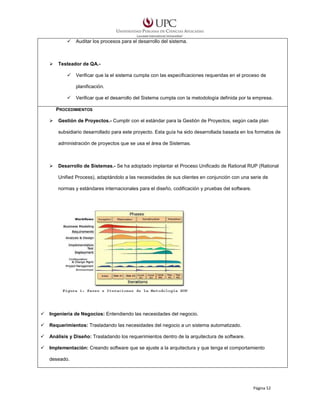 Auditar los procesos para el desarrollo del sistema.

Testeador de QA.Verificar que la el sistema cumpla con las especificaciones requeridas en el proceso de
planificación.
Verificar que el desarrollo del Sistema cumpla con la metodología definida por la empresa.
PROCEDIMIENTOS
Gestión de Proyectos.- Cumplir con el estándar para la Gestión de Proyectos, según cada plan
subsidiario desarrollado para este proyecto. Esta guía ha sido desarrollada basada en los formatos de
administración de proyectos que se usa el área de Sistemas.

Desarrollo de Sistemas.- Se ha adoptado implantar el Proceso Unificado de Rational RUP (Rational
Unified Process), adaptándolo a las necesidades de sus clientes en conjunción con una serie de
normas y estándares internacionales para el diseño, codificación y pruebas del software.

Ingeniería de Negocios: Entendiendo las necesidades del negocio.
Requerimientos: Trasladando las necesidades del negocio a un sistema automatizado.
Análisis y Diseño: Trasladando los requerimientos dentro de la arquitectura de software.
Implementación: Creando software que se ajuste a la arquitectura y que tenga el comportamiento
deseado.

Página 52

 
