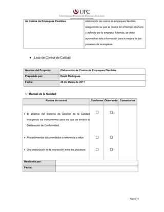 de Costos de Empaques Flexibles

elaboración de costos de empaques flexibles
asegurando su que se realice en el tiempo oportuno
y definido por la empresa. Además, se debe
aprovechar ésta información para la mejora de los
procesos de la empresa.

•

Lista de Control de Calidad

Nombre del Proyecto:

Elaboración de Costos de Empaques Flexibles

Preparado por:

David Rodríguez

Fecha:

28 de Marzo de 2011

1. Manual de la Calidad
Puntos de control

Conforme Observado Comentarios

• El alcance del Sistema de Gestión de la Calidad
incluyendo los instrumentos para los que se emitirá la
Declaración de Conformidad.

• Procedimientos documentados o referencia a ellos.

• Una descripción de la interacción entre los procesos

Realizado por:
Fecha:

Página 55

 