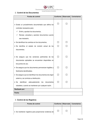 2. Control de los Documentos
Puntos de control

Conforme Observado Comentarios

• Existe un procedimiento documentado que defina los
controles necesarios para:
Emitir y aprobar los documentos.
Revisar, actualizar y aprobar documentos cuando
sea necesario.
• Se identifican los cambios en los documentos.
• Se identifica el estado de revisión actual de los
documentos.

• Se asegura que les versiones pertinentes de los
documentos aplicables se encuentran disponibles en
los puntos de uso.
• Se asegura que los documentos permanecen legibles y
fácilmente identificables.
• Se asegura que se identifican los documentos de origen
externo y se controla su distribución.
• Se

identifican

adecuadamente

los

documentos

obsoletos, cuando se mantienen por cualquier razón.
Realizado por:
Fecha:

3. Control de los Registros
Puntos de control

Conforme Observado Comentarios

• Se mantienen registros para proporcionar evidencia de

Página 56

 