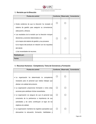 5. Revisión por la Dirección
Puntos de control

Conforme Observado Comentarios

• Existe evidencia de que la dirección ha revisado el
sistema de gestión para asegurar su conveniencia,
adecuación y eficacia.
• Los resultados de la revisión por la dirección incluyen
decisiones y acciones relacionadas con:
a) la mejora del sistema de gestión y sus procesos
b) la mejora del producto en relación con los requisitos
del cliente
c) las necesidades de recursos.
Realizado por:
Fecha:

6. Recursos Humanos - Competencia, Toma de Conciencia y Formación
Puntos de control

• La

organización

ha

determinado

Conforme Observado Comentarios

la

competencia

necesaria para el personal que realiza trabajos que
afectan a la calidad del producto.
• La organización proporciona formación o toma otras
acciones para satisfacer dichas necesidades.
• La organización se asegura de que el personal sea
consciente de la pertinencia e importancia de sus
actividades y de cómo contribuyen al logro de los
objetivos de calidad.
• La organización mantiene los registros apropiados que
demuestran la educación, formación, habilidades y
Página 58

 