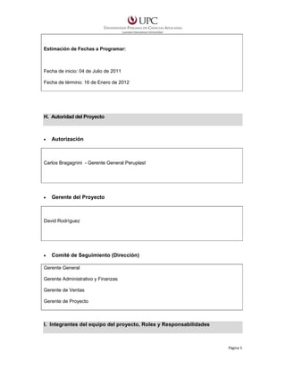 Estimación de Fechas a Programar:

Fecha de inicio: 04 de Julio de 2011
Fecha de término: 16 de Enero de 2012

H. Autoridad del Proyecto

•

Autorización

Carlos Bragagnini - Gerente General Peruplast

•

Gerente del Proyecto

David Rodríguez

•

Comité de Seguimiento (Dirección)

Gerente General
Gerente Administrativo y Finanzas
Gerente de Ventas
Gerente de Proyecto

I. Integrantes del equipo del proyecto, Roles y Responsabilidades

Página 5

 