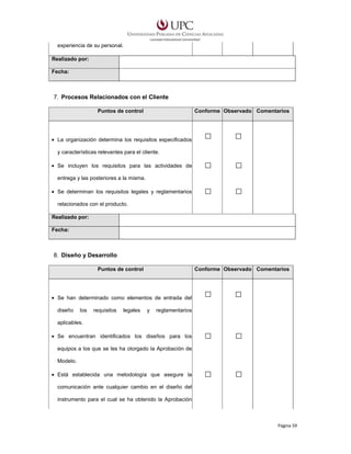experiencia de su personal.
Realizado por:
Fecha:

7. Procesos Relacionados con el Cliente
Puntos de control

Conforme Observado Comentarios

• La organización determina los requisitos especificados
y características relevantes para el cliente.
• Se incluyen los requisitos para las actividades de
entrega y las posteriores a la misma.
• Se determinan los requisitos legales y reglamentarios
relacionados con el producto.
Realizado por:
Fecha:

8. Diseño y Desarrollo
Puntos de control

Conforme Observado Comentarios

• Se han determinado como elementos de entrada del
diseño

los

requisitos

legales

y

reglamentarios

aplicables.
• Se encuentran identificados los diseños para los
equipos a los que se les ha otorgado la Aprobación de
Modelo.
• Está establecida una metodología que asegure la
comunicación ante cualquier cambio en el diseño del
instrumento para el cual se ha obtenido la Aprobación

Página 59

 