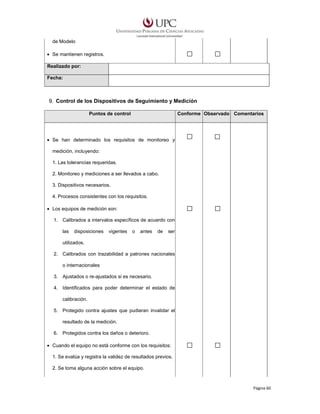 de Modelo
• Se mantienen registros.
Realizado por:
Fecha:

9. Control de los Dispositivos de Seguimiento y Medición
Puntos de control

Conforme Observado Comentarios

• Se han determinado los requisitos de monitoreo y
medición, incluyendo:
1. Las tolerancias requeridas.
2. Monitoreo y mediciones a ser llevados a cabo.
3. Dispositivos necesarios.
4. Procesos consistentes con los requisitos.
• Los equipos de medición son:
1. Calibrados a intervalos específicos de acuerdo con
las

disposiciones

vigentes

o

antes

de

ser

utilizados.
2. Calibrados con trazabilidad a patrones nacionales
o internacionales
3. Ajustados o re-ajustados si es necesario.
4. Identificados para poder determinar el estado de
calibración.
5. Protegido contra ajustes que pudieran invalidar el
resultado de la medición.
6. Protegidos contra los daños o deterioro.
• Cuando el equipo no está conforme con los requisitos:
1. Se evalúa y registra la validez de resultados previos.
2. Se toma alguna acción sobre el equipo.

Página 60

 