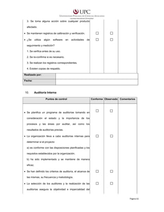 3. Se toma alguna acción sobre cualquier producto
afectado.
• Se mantienen registros de calibración y verificación.
• ¿Se

utiliza

algún

software

en

actividades

de

seguimiento y medición?
1. Se verifica antes de su uso.
2. Se re-confirma si es necesario.
3. Se realizan los registros correspondientes.
4. Existen copias de respaldo.
Realizado por:
Fecha:

10.

Auditoría Interna
Puntos de control

Conforme Observado Comentarios

• Se planifica un programa de auditorías tomando en
consideración el estado y la importancia de los
procesos y las áreas por auditar, así como los
resultados de auditorías previas.
• La organización lleva a cabo auditorías internas para
determinar si el proyecto
a) es conforme con las disposiciones planificadas y los
requisitos establecidos por la organización.
b) ha sido implementado y se mantiene de manera
eficaz.
• Se han definido los criterios de auditoría, el alcance de
las mismas, su frecuencia y metodología.
• La selección de los auditores y la realización de las
auditorías asegura la objetividad e imparcialidad del

Página 61

 
