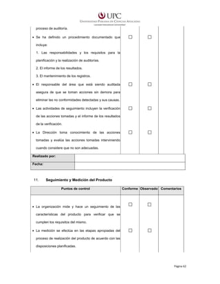 proceso de auditoría.
• Se ha definido un procedimiento documentado que
incluya:
1. Las responsabilidades y los requisitos para la
planificación y la realización de auditorías.
2. El informe de los resultados.
3. El mantenimiento de los registros.
• El responsable del área que está siendo auditada
asegura de que se toman acciones sin demora para
eliminar las no conformidades detectadas y sus causas.
• Las actividades de seguimiento incluyen la verificación
de las acciones tomadas y el informe de los resultados
de la verificación.
• La Dirección toma conocimiento de las acciones
tomadas y evalúa las acciones tomadas interviniendo
cuando considere que no son adecuadas.
Realizado por:
Fecha:

11.

Seguimiento y Medición del Producto
Puntos de control

Conforme Observado Comentarios

• La organización mide y hace un seguimiento de las
características del producto para verificar que se
cumplen los requisitos del mismo.
• La medición se efectúa en las etapas apropiadas del
proceso de realización del producto de acuerdo con las
disposiciones planificadas.

Página 62

 