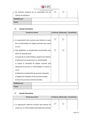 • Se mantiene evidencia de la conformidad con los
criterios de aceptación.
Realizado por:
Fecha:

12.

Acción Correctiva
Puntos de control

Conforme Observado Comentarios

• La organización toma acciones para eliminar la causa
de no conformidades con objeto de prevenir que vuelva
a ocurrir
• Está establecido un procedimiento documentado para
definir los requisitos para:
a) revisar las no conformidades y quejas de los clientes;
b) determinar las causas de las no conformidades;
c) evaluar la necesidad de adoptar acciones para
asegurarse de que las no conformidades no vuelvan a
ocurrir,
d) determinar e implementar las acciones necesarias
e) registrar los resultados de las acciones tomadas
f) revisar las acciones correctivas tomadas.
Realizado por:
Fecha:

13.

Acción Preventiva
Puntos de control

Conforme Observado Comentarios

• La organización determina acciones para eliminar las
causas de no conformidades potenciales para prevenir
Página 63

 