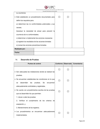 su ocurrencia.
• Está establecido un procedimiento documentado para
definir los requisitos para:
a) determinar las no conformidades potenciales y sus
causas;
b)evaluar la necesidad de actuar para prevenir la
ocurrencia de no conformidades;
c) determinar e implementar las acciones necesarias
d) registrar los resultados de las acciones tomadas
e) revisar las acciones preventivas tomadas.
Realizado por:
Fecha:

14.

Desarrollo de Pruebas
Puntos de control

Conforme Observado Comentarios

• Son adecuadas las instalaciones donde se realizan las
pruebas.
• Se encuentran establecidas las condiciones en la que
se

desarrollan

las

pruebas.

Se

encuentran

adecuadamente controladas y registradas.
• Se cuenta con procedimientos escritos de las pruebas
que se desarrollan los que permitan:
1. Llevar a cabo las pruebas
2. Verificar el cumplimiento de los criterios de
aceptación; y
3. Mantenimiento de los registros.
• Los procedimientos se encuentran adecuadamente
implementados

Página 64

 