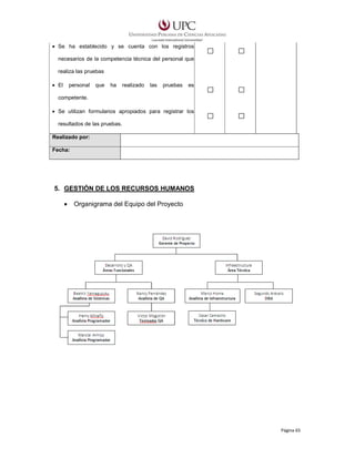 • Se ha establecido y se cuenta con los registros
necesarios de la competencia técnica del personal que
realiza las pruebas
• El

personal

que

ha

realizado

las

pruebas

es

competente.
• Se utilizan formularios apropiados para registrar los
resultados de las pruebas.
Realizado por:
Fecha:

5. GESTIÓN DE LOS RECURSOS HUMANOS
•

Organigrama del Equipo del Proyecto

Página 65

 