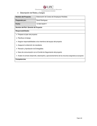 •

Descripción de Roles y Cargos

Nombre del Proyecto:

Elaboración de Costos de Empaques Flexibles

Preparado por:

David Rodríguez

Fecha:

12 Abril de2011

Nombre del Rol: Gerente de Proyecto
Responsabilidades
• Preparar el plan del proyecto
• Planificar el trabajo
• Asignar responsabilidades a los miembros del equipo del proyecto
• Asegurar la obtención de resultados
• Revisión y Aprobación de Entregables
• Nexo de comunicación con el Comité de Seguimiento del proyecto
• Avalar el correcto desarrollo, desempeño y aprovechamiento de los recursos asignados al proyecto
Competencias

Página 66

 