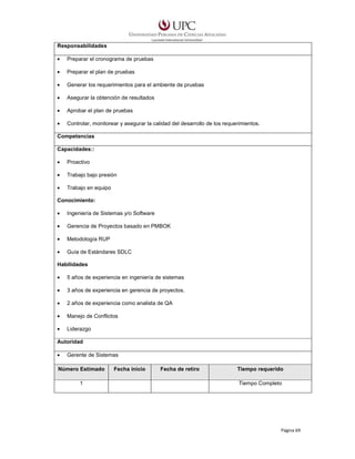 Responsabilidades
•

Preparar el cronograma de pruebas

•

Preparar el plan de pruebas

•

Generar los requerimientos para el ambiente de pruebas

•

Asegurar la obtención de resultados

•

Aprobar el plan de pruebas

•

Controlar, monitorear y asegurar la calidad del desarrollo de los requerimientos.

Competencias
Capacidades::
•

Proactivo

•

Trabajo bajo presión

•

Trabajo en equipo

Conocimiento:
•

Ingeniería de Sistemas y/o Software

•

Gerencia de Proyectos basado en PMBOK

•

Metodología RUP

•

Guía de Estándares SDLC

Habilidades
•

5 años de experiencia en ingeniería de sistemas

•

3 años de experiencia en gerencia de proyectos.

•

2 años de experiencia como analista de QA

•

Manejo de Conflictos

•

Liderazgo

Autoridad
•

Gerente de Sistemas

Número Estimado
1

Fecha inicio

Fecha de retiro

Tiempo requerido
Tiempo Completo

Página 69

 