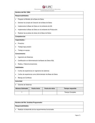 Nombre del Rol: DBA
Responsabilidades
•

Preparar el Modelo de la Base de Datos

•

Generar los scripts de Creación de la Base de Datos

•

Implementar la Base de Datos en el ambiente de QA

•

Implementar la Base de Datos en el ambiente de Producción

•

Realizar las pruebas de stress de la Base de Datos

Competencias
Capacidades::
•

Proactivo

•

Trabajo bajo presión

•

Trabajo en equipo

Conocimiento:
•

Ingeniería de Sistemas

•

Certificación en Administración de Bases de Datos SQL

•

Redes y Telecomunicaciones

Habilidades
•

5 años de experiencia en ingeniería de sistemas

•

3 años de experiencia como Administrador de Base de Datos

•

Manejo de Conflictos

Autoridad
•

Gerente de Sistemas

Número Estimado

Fecha inicio

Fecha de retiro

1

Tiempo requerido
Tiempo Completo

Nombre del Rol: Analista Programador
Responsabilidades
•

Realizar el desarrollo de los requerimientos funcionales

Página 71

 