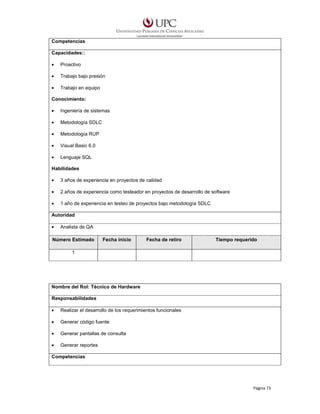 Competencias
Capacidades::
•

Proactivo

•

Trabajo bajo presión

•

Trabajo en equipo

Conocimiento:
•

Ingeniería de sistemas

•

Metodología SDLC

•

Metodología RUP

•

Visual Basic 6.0

•

Lenguaje SQL

Habilidades
•

3 años de experiencia en proyectos de calidad

•

2 años de experiencia como testeador en proyectos de desarrollo de software

•

1 año de experiencia en testeo de proyectos bajo metodología SDLC

Autoridad
•

Analista de QA

Número Estimado

Fecha inicio

Fecha de retiro

Tiempo requerido

1

Nombre del Rol: Técnico de Hardware
Responsabilidades
•

Realizar el desarrollo de los requerimientos funcionales

•

Generar código fuente

•

Generar pantallas de consulta

•

Generar reportes

Competencias

Página 73

 