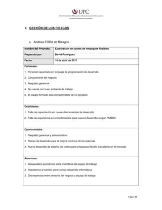 7. GESTIÓN DE LOS RIESGOS

•

Análisis FODA de Riesgos

Nombre del Proyecto:

Elaboración de costos de empaques flexibles

Preparado por:

David Rodríguez

Fecha:

16 de abril de 2011

Fortalezas:
1. Personal capacitado en lenguaje de programación de desarrollo
2. Conocimiento del negocio
3. Respaldo gerencial
4. Se cuenta con buen ambiente de trabajo
5. El equipo formado está comprometido con el proyecto

Debilidades:
1. Falta de capacitación en nuevas herramientas de desarrollo
2. Falta de experiencia en procedimientos para nuevos desarrollos según PMBOK

Oportunidades:
1. Respaldo gerencial y administrativo
2. Planes de desarrollo para la mejora continua de los sistemas
3. Nuevo desarrollo de sistema de costos para empaques flexible inexistente en el mercado

Amenazas:
1. Desequilibrio económico entre miembros del equipo de trabajo
2. Resistencia al cambio para nuevos desarrollo informáticos
3. Discrepancias entre personal del negocio y equipo de trabajo

Página 88

 