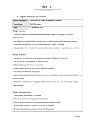 •

Registro de Riesgos del Proyecto

Nombre del Proyecto:

Elaboración de costos de empaques flexibles

Preparado por:

David Rodríguez

Fecha:

17 de abril de 2011

Riesgos técnicos
1. Los módulos están propensos a tener errores necesitan trabajo de comprobación, diseño e
implementación.
2.Los requisitos no se han definido correctamente y su redefinición aumenta el alcance del proyecto
3. Los usuarios no participan en los ciclos de revisión de los planes y prototipos
4. Los ciclos de revisión y decisión del usuario para los planes, prototipos y especificaciones son lentos

Riesgos de gestión
1. La dirección tome decisiones que reduzcan la motivación del equipo de desarrollo
2. No se brinde el apoyo necesario de la alta dirección
3. El personal trabaja mas lento de lo esperado
4. Nuevo personal abandone el proyecto antes de su finalización
5. Se realice un recorte en el presupuesto
6. Las definiciones de la planificación de los recursos y del producto han sido impuestas por el cliente o un
directivo superior
7. El sistema a desarrollar sea más grande del estimado (por líneas de código, número de puntos de
fusión, módulos)

Riesgos organizacionales
1.Cambios en la alta dirección de Peruplast
2.Retraso del cliente en la entrega de especificaciones
3.Falta de recursos humanos con la capacidad necesaria para el proyecto
4.Aumento de la cantidad de usuarios para el acceso al sistema
5.Creacion de un sindicato que afecte el desarrollo del proyecto

Página 89

 