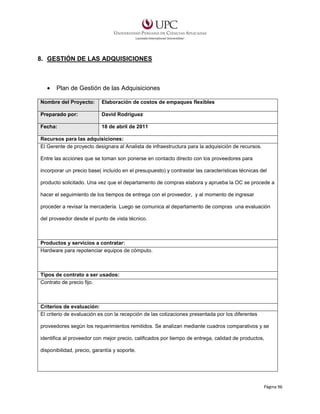 8. GESTIÓN DE LAS ADQUISICIONES

•

Plan de Gestión de las Adquisiciones

Nombre del Proyecto:

Elaboración de costos de empaques flexibles

Preparado por:

David Rodríguez

Fecha:

18 de abril de 2011

Recursos para las adquisiciones:
El Gerente de proyecto designara al Analista de infraestructura para la adquisición de recursos.
Entre las acciones que se toman son ponerse en contacto directo con los proveedores para
incorporar un precio base( incluído en el presupuesto) y contrastar las características técnicas del
producto solicitado. Una vez que el departamento de compras elabora y aprueba la OC se procede a
hacer el seguimiento de los tiempos de entrega con el proveedor, y al momento de ingresar
proceder a revisar la mercadería. Luego se comunica al departamento de compras una evaluación
del proveedor desde el punto de vista técnico.

Productos y servicios a contratar:
Hardware para repotenciar equipos de cómputo.

Tipos de contrato a ser usados:
Contrato de precio fijo.

Criterios de evaluación:
El criterio de evaluación es con la recepción de las cotizaciones presentada por los diferentes
proveedores según los requerimientos remitidos. Se analizan mediante cuadros comparativos y se
identifica al proveedor con mejor precio, calificados por tiempo de entrega, calidad de productos,
disponibilidad, precio, garantía y soporte.

Página 96

 