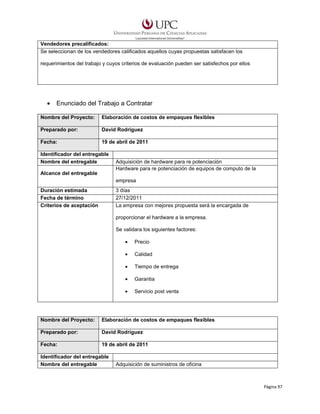 Vendedores precalificados:
Se seleccionan de los vendedores calificados aquellos cuyas propuestas satisfacen los
requerimientos del trabajo y cuyos criterios de evaluación pueden ser satisfechos por ellos

•

Enunciado del Trabajo a Contratar

Nombre del Proyecto:

Elaboración de costos de empaques flexibles

Preparado por:

David Rodríguez

Fecha:

19 de abril de 2011

Identificador del entregable
Nombre del entregable
Alcance del entregable

Adquisición de hardware para re potenciación
Hardware para re potenciación de equipos de computo de la
empresa

Duración estimada
Fecha de término
Criterios de aceptación

3 días
27/12/2011
La empresa con mejores propuesta será la encargada de
proporcionar el hardware a la empresa.
Se validara los siguientes factores:
•

Precio

•

Calidad

•

Tiempo de entrega

•

Garantia

•

Servicio post venta

Nombre del Proyecto:

Elaboración de costos de empaques flexibles

Preparado por:

David Rodríguez

Fecha:

19 de abril de 2011

Identificador del entregable
Nombre del entregable

Adquisición de suministros de oficina

Página 97

 