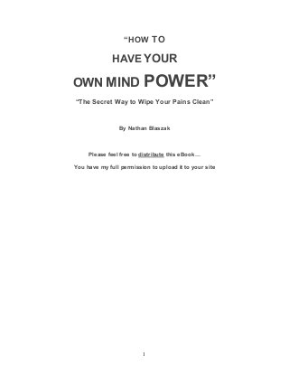 1
“HOW TO
HAVE YOUR
OWN MIND POWER”
“The Secret Way to Wipe Your Pains Clean”
By Nathan Blaszak
Please feel free to distribute this eBook…
You have my full permission to upload it to your site
 