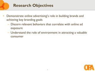 Research Objectives

• Demonstrate online advertising’s role in building brands and
  achieving key branding goals
   – Discern relevant behaviors that correlate with online ad
     exposure
   – Understand the role of environment in attracting a valuable
     consumer




                                 2
 