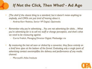 If Not the Click, Then What? - Ad Age

• [The click’s] the closest thing to a standard, but it doesn’t mean anything to
  anybody, and CMOs are just tired of hearing about it.
    – Andrea Kerr Redniss, Senior VP Digital, Optimedia


• Remember why you’re advertising…You are not advertising for clicks…What
  you’re advertising for is to sell me stuff or change perception, and that’s what
  we need to be measuring against.
    – Carrie Frolich, Managing Director Digital, Mediaedge: cia


• By measuring the last ad seen or clicked by a converter, they focus entirely on
  a brief time span at the bottom of the funnel. Evaluating only a single point of
  advertising contact oversimplifies the delivery and performance of any media
  channel.
    – Microsoft’s Atlas Institute



                                          5
 