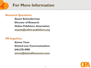 For More Information

Research Questions:
       Stuart Schneiderman
       Director of Research
       Online Publishers Association
       stuarts@online-publishers.org


PR Inquiries:
       Aimee Yoon
       Dotted Line Communications
       646.678.4980
       aimee@dottedlinecomm.com




                               59
 