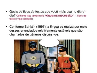 • Quais os tipos de textos que você mais usa no dia-a-
  dia? Comente isso também no FÓRUM DE DISCUSSÃO 1 - Tipos de
  texto e vida cotidiana)


• Conforme Bahktin (1997), a língua se realiza por meio
  desses enunciados relativamente estáveis que são
  chamados de gêneros discursivos.
 