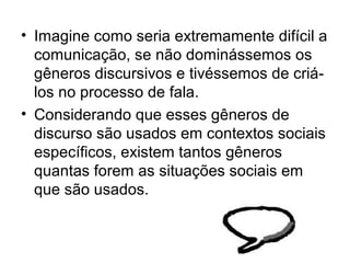 • Imagine como seria extremamente difícil a
  comunicação, se não dominássemos os
  gêneros discursivos e tivéssemos de criá-
  los no processo de fala.
• Considerando que esses gêneros de
  discurso são usados em contextos sociais
  específicos, existem tantos gêneros
  quantas forem as situações sociais em
  que são usados.
 