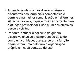 • Aprender a lidar com os diversos gêneros
  discursivos nos torna mais competentes e
  permite uma melhor comunicação em diferentes
  situações sociais, o que é muito importante para
  a atuação profissional. Esse é um dos objetivos
  dessa disciplina.
• Portanto, estudar o conceito de gênero
  discursivo envolve a compreensão do texto
  como uma unidade, que exerce uma função
  social e tem uma estrutura e organização
  própria em cada contexto de uso.
 
