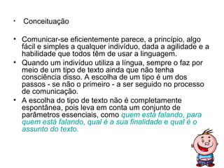 •   Conceituação

• Comunicar-se eficientemente parece, a princípio, algo
  fácil e simples a qualquer indivíduo, dada a agilidade e a
  habilidade que todos têm de usar a linguagem.
• Quando um indivíduo utiliza a língua, sempre o faz por
  meio de um tipo de texto ainda que não tenha
  consciência disso. A escolha de um tipo é um dos
  passos - se não o primeiro - a ser seguido no processo
  de comunicação.
• A escolha do tipo de texto não é completamente
  espontânea, pois leva em conta um conjunto de
  parâmetros essenciais, como quem está falando, para
  quem está falando, qual é a sua finalidade e qual é o
  assunto do texto.
 