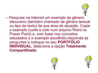 – Pesquise na internet um exemplo de gênero
  discursivo (também chamado de gênero textual
  ou tipo de texto) de sua área de atuação. Copie
  o exemplo (corte e cole num arquivo Word ou
  Power Point) e, com base nos conceitos
  estudados e o exemplo escolhido,responda as
  perguntas e coloque no seu PORTFÓLIO
  INDIVIDUAL. Selecione a opção Totalmente
  Compartilhado
 