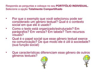 Responda as perguntas e coloque no seu PORTFÓLIO INDIVIDUAL.
Selecione a opção Totalmente Compartilhado


•   Por que o exemplo que você selecionou pode ser
    considerado um gênero textual? Qual é o contexto
    social em que ele é usado?
•   Como o texto está organizado/estruturado? Em
    parágrafos? Em versos? Em tabela? Tem recursos
    visuais?
•   Qual é o papel social que esse gênero textual exerce
    na comunicação? De que modo ele é útil à sociedade?
    (sua função social)

•   Que características diferenciam esse gênero de outros
    gêneros textuais?
 