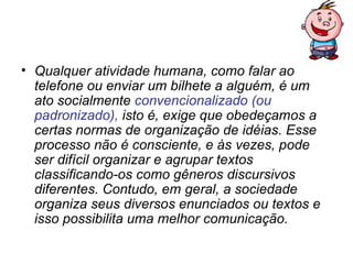 • Qualquer atividade humana, como falar ao
  telefone ou enviar um bilhete a alguém, é um
  ato socialmente convencionalizado (ou
  padronizado), isto é, exige que obedeçamos a
  certas normas de organização de idéias. Esse
  processo não é consciente, e às vezes, pode
  ser difícil organizar e agrupar textos
  classificando-os como gêneros discursivos
  diferentes. Contudo, em geral, a sociedade
  organiza seus diversos enunciados ou textos e
  isso possibilita uma melhor comunicação.
 