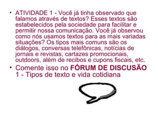• ATIVIDADE 1 - Você já tinha observado que
  falamos através de textos? Esses textos são
  estabelecidos pela sociedade para facilitar e
  permitir nossa comunicação. Você já observou
  como nós usamos textos para as mais variadas
  situações? Os tipos mais comuns são os
  diálogos, conversas telefônicas, notícias de
  jornais e revistas, cartazes promocionais,
  outdoors, além de recibos e cupons fiscais, etc.
• Comente isso no FÓRUM DE DISCUSÃO
  1 - Tipos de texto e vida cotidiana
 