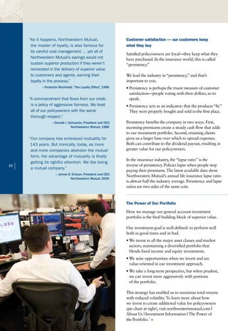“As it happens, Northwestern Mutual,                       Customer satisfaction — our customers keep
          the master of loyalty, is also famous for                 what they buy
          its careful cost management … yet all of
                                                                    Satisfied policyowners are loyal—they keep what they
          Northwestern Mutual’s savings would not                   have purchased. In the insurance world, this is called
          sustain superior production if they weren’t               “persistency.”
          reinvested in the delivery of superior value
          to customers and agents, earning their                    We lead the industry in “persistency,” and that’s
          loyalty in the process.”                                  important to you.
                – Frederick Reichheld, “The Loyalty Effect,” 1996   • Persistency is perhaps the truest measure of customer
                                                                      satisfaction—people voting with their dollars, so to
         “A commandment that flows from our credo                     speak.
          is a policy of aggressive fairness. We treat              • Persistency acts as an indicator: that the products “fit.”
          all of our policyowners with the same                       They were properly bought and sold in the first place.
          thorough respect.”
                       – Donald J. Schuenke, President and CEO,     Persistency benefits the company in two ways. First,
                                    Northwestern Mutual, 1988       incoming premiums create a steady cash flow that adds
                                                                    to our investment portfolio. Second, retaining clients
         “Our company has embraced mutuality for                    gives us a larger base over which to spread expenses.
          143 years. But ironically, today, as more                 Both can contribute to the dividend payout, resulting in
          and more companies abandon the mutual                     greater value for our policyowners.
          form, the advantage of mutuality is finally
                                                                    In the insurance industry, the “lapse ratio” is the
          getting its rightful attention. We like being
10
     |    a mutual company.”
                                                                    inverse of persistency. Policies lapse when people stop
                                                                    paying their premiums. The latest available data show
                         – James D. Ericson, President and CEO,
                                                                    Northwestern Mutual’s annual life insurance lapse ratio
                                   Northwestern Mutual, 2000
                                                                    is almost half the industry average. Persistency and lapse
                                                                    ratios are two sides of the same coin.


                                                                    The Power of Our Portfolio
                                                                    How we manage our general account investment
                                                                    portfolio is the final building block of superior value.

                                                                    Our investment goal is well-defined: to perform well
                                                                    both in good times and in bad.
                                                                    • We invest in all the major asset classes and market
                                                                      sectors, maintaining a diversified portfolio that
                                                                      blends fixed income and equity investments.
                                                                    • We seize opportunities when we invest and are
                                                                      value-oriented in our investment approach.
                                                                    • We take a long-term perspective, but when prudent,
                                                                      we can invest more aggressively with portions
                                                                      of the portfolio.

                                                                    This strategy has enabled us to maximize total returns
                                                                    with reduced volatility. To learn more about how
                                                                    we invest to create additional value for policyowners
                                                                    (pie chart at right), visit northwesternmutual.com |
                                                                    About Us | Investment Information | The Power of
                                                                    the Portfolio.7 n
 