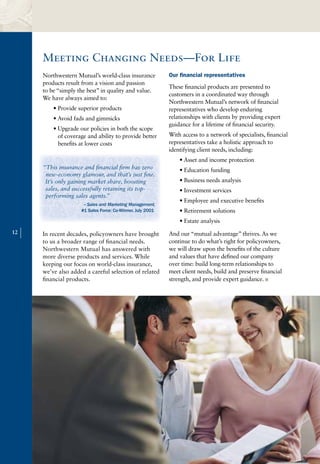 Meeting Changing Needs—For Life
         Northwestern Mutual’s world-class insurance           Our financial representatives
         products result from a vision and passion
                                                               These financial products are presented to
         to be “simply the best” in quality and value.
                                                               customers in a coordinated way through
         We have always aimed to:
                                                               Northwestern Mutual’s network of financial
             • Provide superior products                       representatives who develop enduring
             • Avoid fads and gimmicks                         relationships with clients by providing expert
                                                               guidance for a lifetime of financial security.
             • Upgrade our policies in both the scope
               of coverage and ability to provide better       With access to a network of specialists, financial
               benefits at lower costs                         representatives take a holistic approach to
                                                               identifying client needs, including:
                                                                   • Asset and income protection
         “This insurance and financial firm has zero               • Education funding
          new-economy glamour, and that’s just fine.
          It’s only gaining market share, boosting                 • Business needs analysis
          sales, and successfully retaining its top-               • Investment services
          performing sales agents.”
                                                                   • Employee and executive benefits
                         – Sales and Marketing Management,
                        #1 Sales Force: Co-Winner, July 2001       • Retirement solutions
                                                                   • Estate analysis
12
     |   In recent decades, policyowners have brought
         to us a broader range of financial needs.
                                                               And our “mutual advantage” thrives. As we
                                                               continue to do what’s right for policyowners,
         Northwestern Mutual has answered with                 we will draw upon the benefits of the culture
         more diverse products and services. While             and values that have defined our company
         keeping our focus on world-class insurance,           over time: build long-term relationships to
         we’ve also added a careful selection of related       meet client needs, build and preserve financial
         financial products.                                   strength, and provide expert guidance. n
 